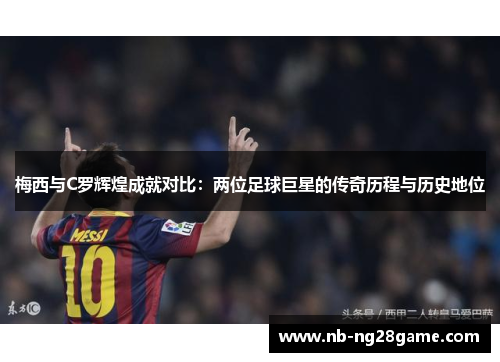 梅西与C罗辉煌成就对比：两位足球巨星的传奇历程与历史地位