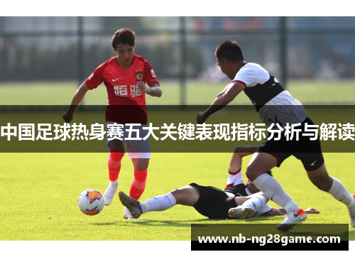 中国足球热身赛五大关键表现指标分析与解读
