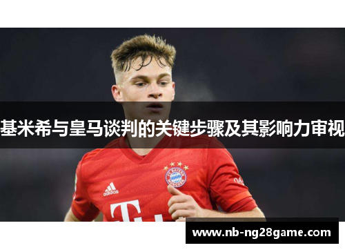 基米希与皇马谈判的关键步骤及其影响力审视