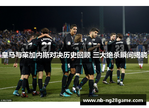 皇马与莱加内斯对决历史回顾 三大绝杀瞬间揭晓