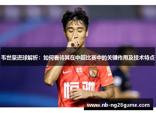 韦世豪进球解析：如何看待其在中超比赛中的关键作用及技术特点