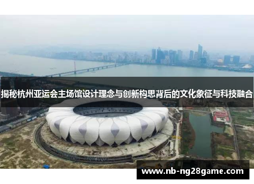 揭秘杭州亚运会主场馆设计理念与创新构思背后的文化象征与科技融合