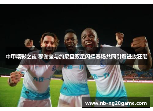中甲精彩之夜 穆谢奎与约尼查双星闪耀赛场共同引爆进攻狂潮