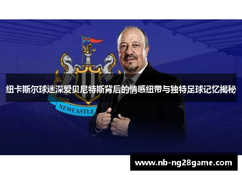 纽卡斯尔球迷深爱贝尼特斯背后的情感纽带与独特足球记忆揭秘